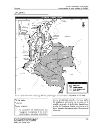 Guide d’intervention santé-voyage
Colombie                                                               Institut national de santé publique du Québec


 COLOMBIE




 Source : Guide d’intervention santé-voyage. Situation épidémiologique et recommandations 1999. MSSS. Révisée 2007.


 Fièvre jaune                                                 comme d’endémicité amarile : moyenne vallée
                                                              du Magdalena, contreforts est et ouest de la
 Présence.
                                                              cordillère orientale, de la frontière équatorienne
 Aucune exigence.                                             à celle du Venezuela, Uraba, contreforts de la
                                                              Sierra Nevada, plaines orientales (Orénoque) et
       La vaccination est recommandée aux                     Amazonie.
       voyageurs susceptibles de se rendre
       dans les zones suivantes, considérées


SITUATION ÉPIDÉMIOLOGIQUE ET                                                                                          159
RECOMMANDATION PAR PAYS
Mise à jour : février 2007
 