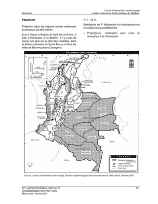 Guide d’intervention santé-voyage
Colombie                                                                Institut national de santé publique du Québec

Paludisme                                                      P. f. : 45 %.
                                                               Résistance du P. falciparum à la chloroquine et à
Présence dans les régions rurales seulement
                                                               la sulfadoxine-pyriméthamine.
au-dessous de 800 mètres.
                                                               • Prophylaxie :     médication pour           zone      de
Aucun risque à Bogota et dans les environs, à
                                                                   résistance à la chloroquine.
Cali, à Manizales, ni à Medellin. Il n’y a pas de
risque non plus sur la côte des Caraïbes, dans
la station balnéaire de Santa Marta ni dans les
villes de Barranquilla et Cartagena.




  Source : Guide d’intervention santé-voyage. Situation épidémiologique et recommandations 1999. MSSS. Révisée 2007.




SITUATION ÉPIDÉMIOLOGIQUE ET                                                                                           161
RECOMMANDATION PAR PAYS
Mise à jour : février 2007
 