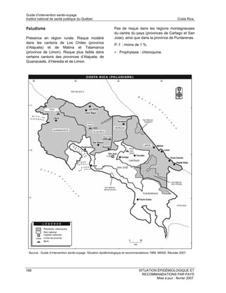 Guide d’intervention santé-voyage
Institut national de santé publique du Québec                                                               Costa Rica

Paludisme                                                     Pas de risque dans les régions montagneuses
                                                              du centre du pays (provinces de Cartago et San
Présence en région rurale. Risque modéré                      Jose), ainsi que dans la province de Puntarenas.
dans les cantons de Los Chiles (province
                                                              P. f. : moins de 1 %.
d’Alajuela) et de Matina et Talamanca
(province de Limon). Risque plus faible dans                  • Prophylaxie : chloroquine.
certains cantons des provinces d’Alajuela, de
Guanacaste, d’Heredia et de Limon.




 Source : Guide d’intervention santé-voyage. Situation épidémiologique et recommandations 1999. MSSS. Révisée 2007.




168                                                                             SITUATION ÉPIDÉMIOLOGIQUE ET
                                                                                  RECOMMANDATIONS PAR PAYS
                                                                                         Mise à jour : février 2007
 