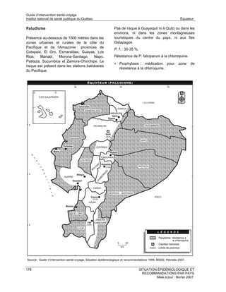 Guide d’intervention santé-voyage
Institut national de santé publique du Québec                                                                 Équateur

Paludisme                                                     Pas de risque à Guayaquil ni à Quito ou dans les
                                                              environs, ni dans les zones montagneuses
Présence au-dessous de 1500 mètres dans les                   touristiques du centre du pays, ni aux îles
zones urbaines et rurales de la côte du                       Galapagos.
Pacifique et de l’Amazonie : provinces de
                                                              P. f. : 30-35 %.
Cotopaxi, El Oro, Esmeraldas, Guayas, Los
Rios,    Manabi,    Morona-Santiago,     Napo,                Résistance de P. falciparum à la chloroquine.
Pastaza, Sucumbios et Zamora-Chinchipe. Le
                                                              • Prophylaxie :     médication pour            zone    de
risque est présent dans les stations balnéaires
                                                                  résistance à la chloroquine.
du Pacifique.




Source : Guide d’intervention santé-voyage. Situation épidémiologique et recommandations 1999. MSSS. Révisée 2007.


178                                                                              SITUATION ÉPIDÉMIOLOGIQUE ET
                                                                                   RECOMMANDATIONS PAR PAYS
                                                                                          Mise à jour : février 2007
 