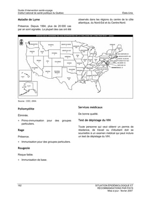 Guide d’intervention santé-voyage
Institut national de santé publique du Québec                                               États-Unis

Maladie de Lyme                                      observés dans les régions du centre de la côte
                                                     atlantique, du Nord-Est et du Centre-Nord.
Présence. Depuis 1994, plus de 20 000 cas
par an sont signalés. La plupart des cas ont été




Source : CDC, 2004.


                                                     Services médicaux
Poliomyélite
                                                     De bonne qualité.
Éliminée.

• Primo-immunisation        pour    des    groupes   Test de dépistage du VIH
      particuliers.
                                                     Toute personne qui veut obtenir un permis de
Rage                                                 résidence, de travail ou d’étudiant doit se
                                                     soumettre à un examen médical qui peut inclure
Présence.                                            un test de dépistage du VIH.

• Immunisation pour des groupes particuliers.

Rougeole

Risque faible.

• Immunisation de base.




182                                                                SITUATION ÉPIDÉMIOLOGIQUE ET
                                                                     RECOMMANDATIONS PAR PAYS
                                                                            Mise à jour : février 2007
 