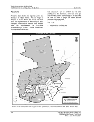 Guide d’intervention santé-voyage
Institut national de santé publique du Québec                                                                Guatemala

Paludisme                                                      Les voyageurs qui se rendent sur la côte
                                                               pacifique ou des Caraïbes, ainsi que ceux qui
Présence dans toutes les régions rurales au-                   séjournent aux sites archéologiques de Sayache
dessous de 1500 mètres. Pas de risque à                        et Tikal ou dans la jungle de Peten doivent
Antigua ni au lac Atitlan. Le risque est élevé                 prendre une prophylaxie.
dans les départements de Alta Verapaz, Baja
                                                               P. f. : 5 %.
Verapaz, Petén et San Marcos. Il est modéré
dans les départements de Escuintla,                            • Prophylaxie : chloroquine.
Huehuetanango, Izabal, Quiché, Retalhuleu,
Suchitepéquez et Zacapa.




  Source : Guide d’intervention santé-voyage. Situation épidémiologique et recommandations 1999. MSSS. Révisée 2007.



194                                                                              SITUATION ÉPIDÉMIOLOGIQUE ET
                                                                                   RECOMMANDATIONS PAR PAYS
                                                                                          Mise à jour : février 2007
 