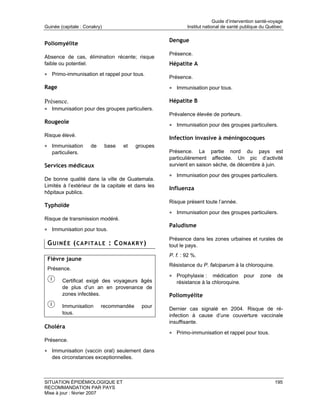 Guide d’intervention santé-voyage
Guinée (capitale : Conakry)                                 Institut national de santé publique du Québec

                                                    Dengue
Poliomyélite
                                                    Présence.
Absence de cas, élimination récente; risque
faible ou potentiel.                                Hépatite A
• Primo-immunisation et rappel pour tous.
                                                    Présence.
Rage                                                • Immunisation pour tous.

Présence.                                           Hépatite B
• Immunisation pour des groupes particuliers.
                                                    Prévalence élevée de porteurs.
Rougeole
                                                    • Immunisation pour des groupes particuliers.
Risque élevé.
                                                    Infection invasive à méningocoques
• Immunisation       de       base   et   groupes
   particuliers.                                    Présence. La partie nord du pays est
                                                    particulièrement affectée. Un pic d’activité
Services médicaux                                   survient en saison sèche, de décembre à juin.

                                                    • Immunisation pour des groupes particuliers.
De bonne qualité dans la ville de Guatemala.
Limités à l’extérieur de la capitale et dans les
                                                    Influenza
hôpitaux publics.
                                                    Risque présent toute l’année.
Typhoïde
                                                    • Immunisation pour des groupes particuliers.
Risque de transmission modéré.
                                                    Paludisme
• Immunisation pour tous.
                                                    Présence dans les zones urbaines et rurales de
 GUINÉE (CAPITALE : CONAKRY)                        tout le pays.
                                                    P. f. : 92 %.
 Fièvre jaune
                                                    Résistance du P. falciparum à la chloroquine.
 Présence.
                                                    • Prophylaxie :    médication pour         zone     de
        Certificat exigé des voyageurs âgés            résistance à la chloroquine.
        de plus d’un an en provenance de
        zones infectées.                            Poliomyélite
        Immunisation      recommandée       pour
                                                    Dernier cas signalé en 2004. Risque de ré-
        tous.                                       infection à cause d’une couverture vaccinale
                                                    insuffisante.
Choléra
                                                    • Primo-immunisation et rappel pour tous.
Présence.

• Immunisation (vaccin oral) seulement dans
   des circonstances exceptionnelles.



SITUATION ÉPIDÉMIOLOGIQUE ET                                                                           195
RECOMMANDATION PAR PAYS
Mise à jour : février 2007
 