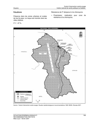 Guide d’intervention santé-voyage
Guyana                                                                  Institut national de santé publique du Québec

Paludisme                                                      Résistance de P. falciparum à la chloroquine.

                                                               • Prophylaxie :     médication pour            zone   de
Présence dans les zones urbaines et rurales
                                                                   résistance à la chloroquine.
de tout le pays. Le risque est moindre dans les
villes côtières.
P. f. : 47 %.




Source : Guide d’intervention santé-voyage. Situation épidémiologique et recommandations 1999. MSSS. Révisée 2007.




SITUATION ÉPIDÉMIOLOGIQUE ET                                                                                         199
RECOMMANDATION PAR PAYS
Mise à jour : février 2007
 