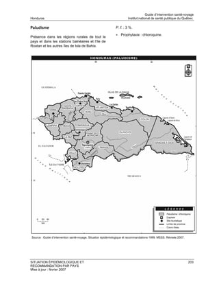 Guide d’intervention santé-voyage
Honduras                                                               Institut national de santé publique du Québec

Paludisme                                                     P. f. : 3 %.

                                                              • Prophylaxie : chloroquine.
Présence dans les régions rurales de tout le
pays et dans les stations balnéaires et l’île de
Roatan et les autres îles de Isla de Bahia.




Source : Guide d’intervention santé-voyage. Situation épidémiologique et recommandations 1999. MSSS. Révisée 2007.




SITUATION ÉPIDÉMIOLOGIQUE ET                                                                                         203
RECOMMANDATION PAR PAYS
Mise à jour : février 2007
 