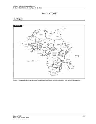 Guide d’intervention santé-voyage
Institut national de santé publique du Québec



                                                MINI-ATLAS

 AFRIQUE




Source : Guide d’intervention santé-voyage. Situation épidémiologique et recommandations 1999. MSSS. Révisée 2007.




MINI-ATLAS                                                                                                           15
Mise à jour : février 2007
 