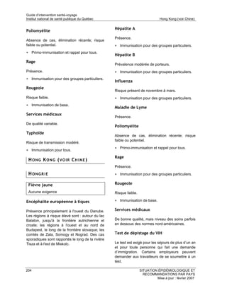 Guide d’intervention santé-voyage
Institut national de santé publique du Québec                                   Hong Kong (voir Chine)

                                                   Hépatite A
Poliomyélite
                                                   Présence.
Absence de cas, élimination récente; risque
faible ou potentiel.                               • Immunisation pour des groupes particuliers.
• Primo-immunisation et rappel pour tous.
                                                   Hépatite B
Rage
                                                   Prévalence modérée de porteurs.
Présence.                                          • Immunisation pour des groupes particuliers.
• Immunisation pour des groupes particuliers.
                                                   Influenza
Rougeole
                                                   Risque présent de novembre à mars.
Risque faible.                                     • Immunisation pour des groupes particuliers.
• Immunisation de base.
                                                   Maladie de Lyme
Services médicaux
                                                   Présence.
De qualité variable.
                                                   Poliomyélite
Typhoïde
                                                   Absence de cas, élimination récente; risque
                                                   faible ou potentiel.
Risque de transmission modéré.
                                                   • Primo-immunisation et rappel pour tous.
• Immunisation pour tous.
                                                   Rage
 HONG KONG (VOIR CHINE)
                                                   Présence.

 HONGRIE                                           • Immunisation pour des groupes particuliers.

 Fièvre jaune                                      Rougeole

 Aucune exigence                                   Risque faible.

Encéphalite européenne à tiques                    • Immunisation de base.

Présence principalement à l'ouest du Danube.       Services médicaux
Les régions à risque élevé sont : autour du lac
Balaton, jusqu'à la frontière autrichienne et      De bonne qualité, mais niveau des soins parfois
croate; les régions à l'ouest et au nord de        en dessous des normes nord-américaines.
Budapest, le long de la frontière slovaque; les
comtés de Zala, Somogy et Nograd. Des cas          Test de dépistage du VIH
sporadiques sont rapportés le long de la rivière
Tisza et à l'est de Miskolc.                       Le test est exigé pour les séjours de plus d’un an
                                                   et pour toute personne qui fait une demande
                                                   d’immigration. Certains employeurs peuvent
                                                   demander aux travailleurs de se soumettre à un
                                                   test.

204                                                                 SITUATION ÉPIDÉMIOLOGIQUE ET
                                                                      RECOMMANDATIONS PAR PAYS
                                                                             Mise à jour : février 2007
 