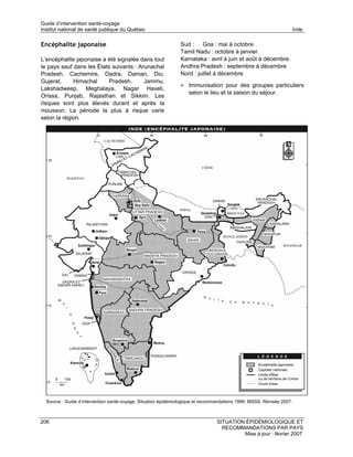 Guide d’intervention santé-voyage
Institut national de santé publique du Québec                                                                          Inde

Encéphalite japonaise                                           Sud : Goa : mai à octobre.
                                                                Tamil Nadu : octobre à janvier.
L’encéphalite japonaise a été signalée dans tout                Karnataka : avril à juin et août à décembre.
le pays sauf dans les États suivants : Arunachal                Andhra Pradesh : septembre à décembre
Pradesh, Cachemire, Dadra, Daman, Diu,                          Nord : juillet à décembre
Gujerat,     Himachal      Pradesh,      Jammu,
                                                                • Immunisation pour des groupes particuliers
Lakshadweep, Meghalaya, Nagar Haveli,
                                                                    selon le lieu et la saison du séjour.
Orissa, Punjab, Rajasthan et Sikkim. Les
risques sont plus élevés durant et après la
mousson. La période la plus à risque varie
selon la région.




  Source : Guide d’intervention santé-voyage. Situation épidémiologique et recommandations 1999. MSSS. Révisée 2007.



206                                                                              SITUATION ÉPIDÉMIOLOGIQUE ET
                                                                                   RECOMMANDATIONS PAR PAYS
                                                                                          Mise à jour : février 2007
 
