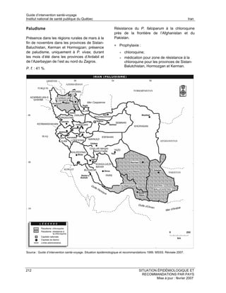 Guide d’intervention santé-voyage
Institut national de santé publique du Québec                                                                        Iran

Paludisme                                                      Résistance du P. falciparum à la chloroquine
                                                               près de la frontière de l’Afghanistan et du
Présence dans les régions rurales de mars à la                 Pakistan.
fin de novembre dans les provinces de Sistan-
                                                               • Prophylaxie :
Baluchistan, Kerman et Hormogzan; présence
de paludisme, uniquement à P. vivax, durant                        •   chloroquine;
les mois d’été dans les provinces d’Ardabil et                     •   médication pour zone de résistance à la
de l’Azerbayjan de l’est au nord du Zagros.                            chloroquine pour les provinces de Sistan-
                                                                       Balutchistan, Hormozgan et Kerman.
P. f. : 41 %.




Source : Guide d’intervention santé-voyage. Situation épidémiologique et recommandations 1999. MSSS. Révisée 2007.




212                                                                              SITUATION ÉPIDÉMIOLOGIQUE ET
                                                                                   RECOMMANDATIONS PAR PAYS
                                                                                          Mise à jour : février 2007
 