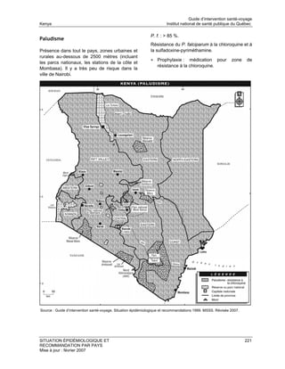 Guide d’intervention santé-voyage
Kenya                                                                   Institut national de santé publique du Québec

                                                               P. f. : > 85 %.
Paludisme
                                                               Résistance du P. falciparum à la chloroquine et à
Présence dans tout le pays, zones urbaines et                  la sulfadoxine-pyriméthamine.
rurales au-dessous de 2500 mètres (incluant
                                                               • Prophylaxie :     médication pour           zone    de
les parcs nationaux, les stations de la côte et
                                                                   résistance à la chloroquine.
Mombasa). Il y a très peu de risque dans la
ville de Nairobi.




Source : Guide d’intervention santé-voyage. Situation épidémiologique et recommandations 1999. MSSS. Révisée 2007.




SITUATION ÉPIDÉMIOLOGIQUE ET                                                                                         221
RECOMMANDATION PAR PAYS
Mise à jour : février 2007
 