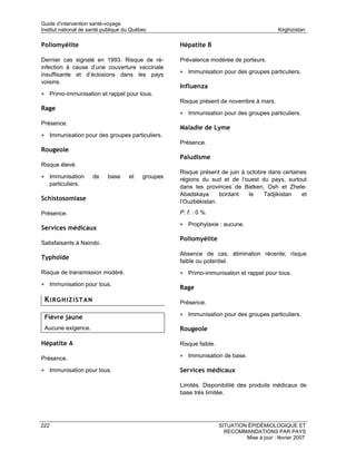 Guide d’intervention santé-voyage
Institut national de santé publique du Québec                                                Kirghizistan

Poliomyélite                                         Hépatite B

Dernier cas signalé en 1993. Risque de ré-           Prévalence modérée de porteurs.
infection à cause d’une couverture vaccinale
insuffisante et d’éclosions dans les pays            • Immunisation pour des groupes particuliers.
voisins.
                                                     Influenza
• Primo-immunisation et rappel pour tous.
                                                     Risque présent de novembre à mars.
Rage
                                                     • Immunisation pour des groupes particuliers.
Présence.
                                                     Maladie de Lyme
• Immunisation pour des groupes particuliers.
                                                     Présence.
Rougeole
                                                     Paludisme
Risque élevé.
                                                     Risque présent de juin à octobre dans certaines
• Immunisation        de    base     et    groupes
                                                     régions du sud et de l’ouest du pays, surtout
      particuliers.
                                                     dans les provinces de Batken, Osh et Zhele-
                                                     Abadskaya      bordant    le   Tadjikistan   et
Schistosomiase                                       l’Ouzbékistan.

Présence.                                            P. f. : 0 %.

                                                     • Prophylaxie : aucune.
Services médicaux
                                                     Poliomyélite
Satisfaisants à Nairobi.
                                                     Absence de cas, élimination récente; risque
Typhoïde
                                                     faible ou potentiel.
Risque de transmission modéré.                       • Primo-immunisation et rappel pour tous.
• Immunisation pour tous.
                                                     Rage
 KIRGHIZISTAN                                        Présence.

 Fièvre jaune                                        • Immunisation pour des groupes particuliers.

 Aucune exigence.                                    Rougeole

Hépatite A                                           Risque faible.

Présence.                                            • Immunisation de base.

• Immunisation pour tous.                            Services médicaux

                                                     Limités. Disponibilité des produits médicaux de
                                                     base très limitée.




222                                                                   SITUATION ÉPIDÉMIOLOGIQUE ET
                                                                        RECOMMANDATIONS PAR PAYS
                                                                               Mise à jour : février 2007
 