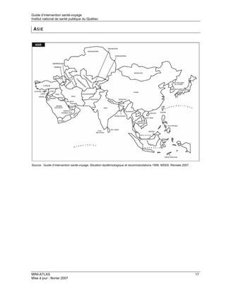 Guide d’intervention santé-voyage
Institut national de santé publique du Québec


 ASIE




Source : Guide d’intervention santé-voyage. Situation épidémiologique et recommandations 1999. MSSS. Révisée 2007.




MINI-ATLAS                                                                                                           17
Mise à jour : février 2007
 