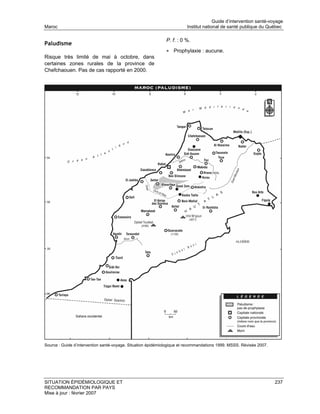 Guide d’intervention santé-voyage
Maroc                                                                   Institut national de santé publique du Québec

                                                              P. f. : 0 %.
Paludisme
                                                              • Prophylaxie : aucune.
Risque très limité de mai à octobre, dans
certaines zones rurales de la province de
Chefchaouen. Pas de cas rapporté en 2000.




Source : Guide d’intervention santé-voyage. Situation épidémiologique et recommandations 1999. MSSS. Révisée 2007.




SITUATION ÉPIDÉMIOLOGIQUE ET                                                                                         237
RECOMMANDATION PAR PAYS
Mise à jour : février 2007
 