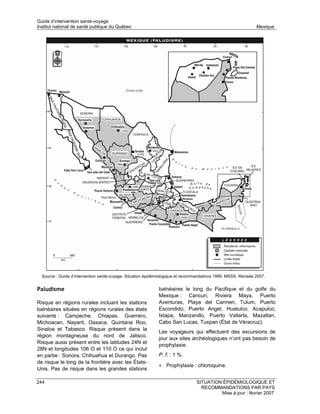 Guide d’intervention santé-voyage
Institut national de santé publique du Québec                                                                  Mexique




  Source : Guide d’intervention santé-voyage. Situation épidémiologique et recommandations 1999. MSSS. Révisée 2007.


Paludisme                                                    balnéaires le long du Pacifique et du golfe du
                                                             Mexique : Cancun, Riviera Maya, Puerto
Risque en régions rurales incluant les stations              Aventuras, Playa del Carmen, Tulum, Puerto
balnéaires situées en régions rurales des états              Escondido, Puerto Angel, Huatulco, Acapulco,
suivants : Campeche, Chiapas, Guerrero,                      Ixtapa, Manzanillo, Puerto Vallarta, Mazatlan,
Michoacan, Nayarit, Oaxaca, Quintana Roo,                    Cabo San Lucas, Tuxpan (État de Véracruz).
Sinaloa et Tabasco. Risque présent dans la
                                                             Les voyageurs qui effectuent des excursions de
région montagneuse du nord de Jalisco.
                                                             jour aux sites archéologiques n’ont pas besoin de
Risque aussi présent entre les latitudes 24N et
                                                             prophylaxie.
28N et longitudes 106 O et 110 O ce qui inclut
en partie : Sonora, Chihuahua et Durango. Pas                P. f. : 1 %.
de risque le long de la frontière avec les États-
                                                             • Prophylaxie : chloroquine.
Unis. Pas de risque dans les grandes stations

244                                                                              SITUATION ÉPIDÉMIOLOGIQUE ET
                                                                                   RECOMMANDATIONS PAR PAYS
                                                                                          Mise à jour : février 2007
 
