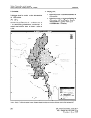 Guide d’intervention santé-voyage
Institut national de santé publique du Québec                                                                  Myanmar

Paludisme                                                     • Prophylaxie :
                                                                  •   médication pour zone de résistance à la
Présence dans les zones rurales au-dessous
                                                                      chloroquine;
de 1000 mètres.
                                                                  •   médication pour zone de résistance à la
P. f. : 85 %.                                                         chloroquine et à la méfloquine dans les
                                                                      états de Shan, Kayah et Kayin (aux
Résistance de P. falciparum à la chloroquine et                       frontières de la Thaïlande).
à la sulfadoxine-pyriméthamine; résistance à la
méfloquine dans les états de Shan, Kayah et
Kayin.




Source : Guide d’intervention santé-voyage. Situation épidémiologique et recommandations 1999. MSSS. Révisée 2007.




250                                                                              SITUATION ÉPIDÉMIOLOGIQUE ET
                                                                                   RECOMMANDATIONS PAR PAYS
                                                                                          Mise à jour : février 2007
 
