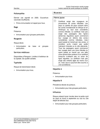 Guide d’intervention santé-voyage
Namibie                                                  Institut national de santé publique du Québec


Poliomyélite                                       NAMIBIE

Dernier cas signalé en 2000. Couverture            Fièvre jaune
vaccinale insuffisante.
                                                         Certificat exigé des voyageurs en
• Primo-immunisation et rappel pour tous.                provenance de zones infectées. Les
                                                         pays ou parties de pays compris dans
Rage                                                     les zones d’endémicité en Afrique et en
                                                         Amérique du Sud sont considérés
Présence.                                                comme infectés. Le certificat n’est pas
                                                         exigé des passagers des lignes
• Immunisation pour groupes particuliers.
                                                         aériennes régulières ayant commencé
                                                         leur voyage en dehors des zones
Rougeole
                                                         considérées comme infectées, mais
                                                         ayant passé en transit par ces zones, à
Risque élevé.
                                                         condition qu’ils n’aient pas quitté
• Immunisation     de    base    et   groupes            l’aéroport d’escale ou la ville attenante.
   particuliers.                                         Tous les passagers ayant commencé
                                                         leur voyage dans une zone infectée ou
Services médicaux                                        ayant passé en transit par une telle
                                                         zone doivent être porteurs d’un certificat
Disponibles à Rangoon. Limités à l’extérieur de          lorsqu’ils n’utilisent pas un avion de
la capitale. De qualité variable.                        ligne régulière. Le certificat n’est pas
                                                         exigé des enfants âgés de moins d’un
Typhoïde                                                 an, mais ceux-ci pourront être soumis à
                                                         une surveillance.
Risque de transmission élevé.
                                                  Hépatite A
• Immunisation pour tous.
                                                  Présence.

                                                  • Immunisation pour tous.

                                                  Hépatite B

                                                  Prévalence élevée de porteurs.

                                                  • Immunisation pour des groupes particuliers.

                                                  Influenza

                                                  Risque présent toute l’année dans la partie nord
                                                  du pays et d’avril à septembre au sud du 23e
                                                  degré de latitude Sud.

                                                  • Immunisation pour des groupes particuliers.




SITUATION ÉPIDÉMIOLOGIQUE ET                                                                        251
RECOMMANDATION PAR PAYS
Mise à jour : février 2007
 