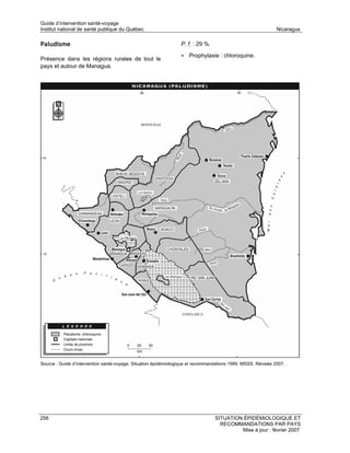 Guide d’intervention santé-voyage
Institut national de santé publique du Québec                                                                 Nicaragua

Paludisme                                                        P. f. : 29 %.

                                                                 • Prophylaxie : chloroquine.
Présence dans les régions rurales de tout le
pays et autour de Managua.




Source : Guide d’intervention santé-voyage. Situation épidémiologique et recommandations 1999. MSSS. Révisée 2007.




256                                                                              SITUATION ÉPIDÉMIOLOGIQUE ET
                                                                                   RECOMMANDATIONS PAR PAYS
                                                                                          Mise à jour : février 2007
 