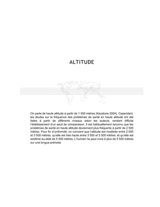 ALTITUDE




On parle de haute altitude à partir de 1 500 mètres (Keystone 2004). Cependant,
les études sur la fréquence des problèmes de santé en haute altitude ont été
faites à partir de différents niveaux selon les auteurs, rendant difficile
l’établissement d’un seuil de comparaison. Il est habituellement reconnu que les
problèmes de santé en haute altitude deviennent plus fréquents à partir de 2 500
mètres. Pour fin d’uniformité, on convient que l’altitude est modérée entre 2 000
et 3 500 mètres, qu’elle est très haute entre 3 500 et 5 500 mètres, et qu’elle est
extrême au-delà de 5 500 mètres. L’humain ne peut vivre à plus de 5 500 mètres
sur une longue prériode.
 