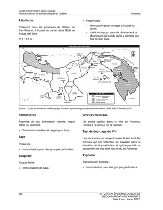 Guide d’intervention santé-voyage
Institut national de santé publique du Québec                                                                   Panama

Paludisme                                                      • Prophylaxie :
                                                                   •   chloroquine pour voyages à l’ouest du
Présence dans les provinces de Darien, de
                                                                       canal;
San Blas et, à l’ouest du canal, dans l’État de
Bocas del Toro.                                                    •   médication pour zone de résistance à la
                                                                       chloroquine à l’est du canal y compris les
P. f. : 13 %.                                                          îles de San Blas.




Source : Guide d’intervention santé-voyage. Situation épidémiologique et recommandations 1999. MSSS. Révisée 2007.


Poliomyélite                                                   Services médicaux

Absence de cas, élimination récente; risque                    De bonne qualité dans la ville de Panama.
faible ou potentiel.                                           Limités à l’extérieur de la capitale.

• Primo-immunisation et rappel pour tous.                      Test de dépistage du VIH
Rage                                                           Les personnes qui doivent passer le test sont les
                                                               femmes qui ont l’intention de travailler dans le
Présence.                                                      domaine de la prostitution et quiconque fait un
• Immunisation pour des groupes particuliers.                  ajustement de visa une fois rendu au Panama.

Rougeole                                                       Typhoïde

Risque faible.                                                 Transmission possible.

• Immunisation de base.                                        • Immunisation pour des groupes particuliers.




266                                                                              SITUATION ÉPIDÉMIOLOGIQUE ET
                                                                                   RECOMMANDATIONS PAR PAYS
                                                                                          Mise à jour : février 2007
 