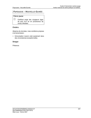 Guide d’intervention santé-voyage
Papouasie – Nouvelle-Guinée                         Institut national de santé publique du Québec


 P A P O U A S I E – N O U V E L L E -G U I N É E

 Fièvre jaune

        Certificat exigé des voyageurs âgés
        de plus d’un an en provenance de
        zones infectées.

Choléra

Absence de données, mais conditions propices
à la transmission.

• Immunisation (vaccin oral) seulement dans
   des circonstances exceptionnelles.

Dengue

Présence.




SITUATION ÉPIDÉMIOLOGIQUE ET                                                                   267
RECOMMANDATION PAR PAYS
Mise à jour : février 2007
 