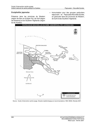 Guide d’intervention santé-voyage
Institut national de santé publique du Québec                                           Papouasie – Nouvelle-Guinée

Encéphalite japonaise                                          • Immunisation pour des groupes particuliers
                                                                   séjournant en Papouasie-Nouvelle-Guinée,
Présence dans les provinces de Western                             en particulier dans les provinces de Western,
(région de Daru et d’Upper Fly), de Gulf (région                   de Gulf et des Southern Highlands
de Kareema) et de Southern Highlands (région
du lac Kutubu).




  Source : Guide d’intervention santé-voyage. Situation épidémiologique et recommandations 1999. MSSS. Révisée 2007.




268                                                                              SITUATION ÉPIDÉMIOLOGIQUE ET
                                                                                   RECOMMANDATIONS PAR PAYS
                                                                                          Mise à jour : février 2007
 