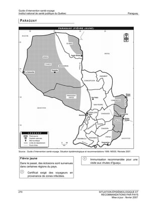 Guide d’intervention santé-voyage
Institut national de santé publique du Québec                                                                 Paraguay


 PARAGUAY




Source : Guide d’intervention santé-voyage. Situation épidémiologique et recommandations 1999. MSSS. Révisée 2007.


 Fièvre jaune                                                           Immunisation recommandée pour une
 Dans le passé, des éclosions sont survenues                            visite aux chutes d’Iguaçu.
 dans certaines régions du pays.

         Certificat exigé des voyageurs en
         provenance de zones infectées.




270                                                                              SITUATION ÉPIDÉMIOLOGIQUE ET
                                                                                   RECOMMANDATIONS PAR PAYS
                                                                                          Mise à jour : février 2007
 