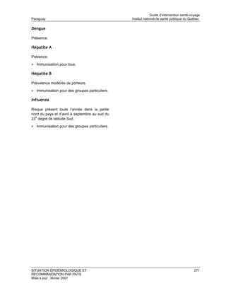 Guide d’intervention santé-voyage
Paraguay                                        Institut national de santé publique du Québec

Dengue

Présence.

Hépatite A

Présence.

• Immunisation pour tous.

Hépatite B

Prévalence modérée de porteurs.

• Immunisation pour des groupes particuliers.

Influenza

Risque présent toute l’année dans la partie
nord du pays et d’avril à septembre au sud du
23e degré de latitude Sud.

• Immunisation pour des groupes particuliers.




SITUATION ÉPIDÉMIOLOGIQUE ET                                                               271
RECOMMANDATION PAR PAYS
Mise à jour : février 2007
 