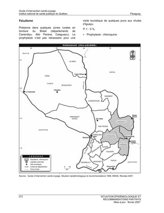 Guide d’intervention santé-voyage
Institut national de santé publique du Québec                                                                 Paraguay

Paludisme                                                      visite touristique de quelques jours aux chutes
                                                               d’Iguaçu.
Présence dans quelques zones rurales en
                                                               P. f. : 0 %.
bordure    du   Brésil (départements   de
Canendiyu, Alto Parana, Caaguazu). La                          • Prophylaxie : chloroquine.
prophylaxie n’est pas nécessaire pour une




Source : Guide d’intervention santé-voyage. Situation épidémiologique et recommandations 1999. MSSS. Révisée 2007.




272                                                                              SITUATION ÉPIDÉMIOLOGIQUE ET
                                                                                   RECOMMANDATIONS PAR PAYS
                                                                                          Mise à jour : février 2007
 
