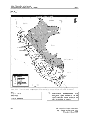 Guide d’intervention santé-voyage
Institut national de santé publique du Québec                                                                        Pérou


 PÉROU




Source : Guide d’intervention santé-voyage. Situation épidémiologique et recommandations 1999. MSSS. Révisée 2007.


 Fièvre jaune                                                             Immunisation   recommandée     aux
 Présence.                                                                voyageurs ayant l’intention de se
                                                                          rendre dans les zones de jungle du
 Aucune exigence.
                                                                          pays au-dessous de 2300 m.




274                                                                              SITUATION ÉPIDÉMIOLOGIQUE ET
                                                                                   RECOMMANDATIONS PAR PAYS
                                                                                          Mise à jour : février 2007
 