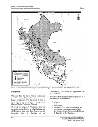 Guide d’intervention santé-voyage
Institut national de santé publique du Québec                                                                        Pérou




Source : Guide d’intervention santé-voyage. Situation épidémiologique et recommandations 1999. MSSS. Révisée 2007.


Paludisme                                                      Lambayeque), une partie du département de
                                                               Huanca-Velica.
Présence dans les zones rurales au-dessous
                                                               Résistance du P. falciparum à la chloroquine et à
de 1500 m (les vallées andines et côtières et le
                                                               la sulfadoxine-pyriméthamine.
bassin amazonien). Pas de risque à Lima ni
dans les zones touristiques montagneuses                       • Prophylaxie :
(Cuzco, Machu Picchu, lac Titicaca).
                                                                   •   chloroquine;
P. f. : 22 %, surtout en Amazonie, dans les                        •   médication pour zone de résistance à la
zones bordant la Bolivie, le Brésil, la Colombie                       chloroquine pour les voyages dans les
et l’Équateur, ainsi que dans la province de                           provinces près des frontières du Brésil, de
Zarumilla    (dép.   de     Tumbes       et  de                        la Colombie et de l’Équateur.

276                                                                              SITUATION ÉPIDÉMIOLOGIQUE ET
                                                                                   RECOMMANDATIONS PAR PAYS
                                                                                          Mise à jour : février 2007
 