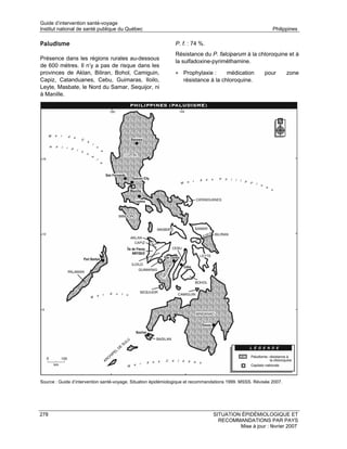 Guide d’intervention santé-voyage
Institut national de santé publique du Québec                                                                Philippines

Paludisme                                                      P. f. : 74 %.
                                                               Résistance du P. falciparum à la chloroquine et à
Présence dans les régions rurales au-dessous
                                                               la sulfadoxine-pyriméthamine.
de 600 mètres. Il n’y a pas de risque dans les
provinces de Aklan, Biliran, Bohol, Camiguin,                  • Prophylaxie :       médication          pour        zone
Capiz, Catanduanes, Cebu, Guimaras, Iloilo,                        résistance à la chloroquine.
Leyte, Masbate, le Nord du Samar, Sequijor, ni
à Manille.




Source : Guide d’intervention santé-voyage. Situation épidémiologique et recommandations 1999. MSSS. Révisée 2007.




278                                                                              SITUATION ÉPIDÉMIOLOGIQUE ET
                                                                                   RECOMMANDATIONS PAR PAYS
                                                                                          Mise à jour : février 2007
 