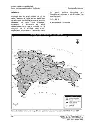 Guide d’intervention santé-voyage
Institut national de santé publique du Québec                                                  République Dominicaine

Paludisme                                                        les    autres   stations   balnéaires   sont
                                                                 habituellement minimes et ne nécessitent pas
Présence dans les zones rurales de tout le                       de prophylaxie.
pays. Cependant le risque est plus élevé près
                                                                 P. f. : 100 %.
de la frontière avec Haïti y compris les stations
balnéaires     de    cette    zone    (exemple :                 • Prophylaxie : chloroquine.
Barahona).      La    prophylaxie   est     aussi
recommandée dans toute la province de La
Altagracia, où se trouvent Punta Cana,
Bayahibe et Bavaro Beach. Les risques dans




Source : Guide d’intervention santé-voyage. Situation épidémiologique et recommandations 1999. MSSS. Révisée 2007.



284                                                                               SITUATION ÉPIDÉMIOLOGIQUE ET
                                                                                    RECOMMANDATIONS PAR PAYS
                                                                                           Mise à jour : février 2007
 