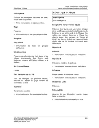 Guide d’intervention santé-voyage
République Tchèque                                     Institut national de santé publique du Québec


Poliomyélite                                     RÉPUBLIQUE TCHÈQUE

Éclosion de poliomyélite vaccinale en 2000;      Fièvre jaune
risque faible ou potentiel.
                                                 Aucune exigence.
• Primo-immunisation et rappel pour tous.
                                                Encéphalite européenne à tiques
Rage
                                                Présence dans tout le pays. Les régions à risque
Présence.                                       élevé sont Prague, près de Ceske Budejovice, la
                                                Bohème, le sud et le nord de la Moravie (les
• Immunisation pour des groupes particuliers.   vallées des rivières Berounka et Vltava, les
                                                régions autour des barrages de Vranov et
Rougeole                                        Krinic), les districts de Usti nad Labem et Decin
                                                situés près de la frontière nord-ouest avec
Risque élevé.                                   l'Allemagne.
• Immunisation       de   base   et   groupes
   particuliers.                                Hépatite A

Schistosomiase                                  Présence.

                                                • Immunisation pour des groupes particuliers.
Présence dans la région de Hato Mayor et les
villages environnants. Des foyers sont          Hépatite B
également présents à El Seibo, à Higuey et à
Nisibon.                                        Prévalence modérée de porteurs.

Services médicaux                               • Immunisation pour des groupes particuliers.

Limités.                                        Influenza

Test de dépistage du VIH                        Risque présent de novembre à mars.

                                                • Immunisation pour des groupes particuliers.
Tous les étrangers qui prévoient étudier,
travailler ou résider au pays doivent se
                                                Maladie de Lyme
soumettre à un test.
                                                Présence.
Typhoïde
                                                Poliomyélite
Transmission possible.

• Immunisation pour des groupes particuliers.   Absence de cas, élimination récente; risque
                                                faible ou potentiel.

                                                • Primo-immunisation et rappel pour tous.




SITUATION ÉPIDÉMIOLOGIQUE ET                                                                      285
RECOMMANDATION PAR PAYS
Mise à jour : février 2007
 