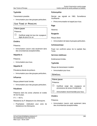 Guide d’intervention santé-voyage
Sao Tomé et Principe                                    Institut national de santé publique du Québec

Typhoïde                                         Poliomyélite

Transmission possible.                           Dernier cas signalé en 1983. Surveillance
                                                 insuffisante.
• Immunisation pour des groupes particuliers.
                                                 • Primo-immunisation et rappel pour tous.
 SAO TOMÉ ET PRINCIPE
                                                 Rage
 Fièvre jaune
                                                 Absence.
 Présence.
                                                 Rougeole
        Certificat exigé de tous les voyageurs
        âgés de plus d’un an.                    Risque élevé.

Choléra                                          • Immunisation de base et groupes particuliers.

Présence.                                        Schistosomiase

• Immunisation (vaccin oral) seulement dans      Foyer non confirmé autour de la capitale Sao
   des circonstances exceptionnelles.            Tomé.

Hépatite A                                       Services médicaux

Présence.                                        Extrêmement limités.
• Immunisation pour tous.
                                                 Typhoïde
Hépatite B
                                                 Risque de transmission modéré.
Prévalence élevée de porteurs.                   • Immunisation pour tous.
• Immunisation pour des groupes particuliers.
                                                  SÉNÉGAL
Influenza
                                                  Fièvre jaune
Risque présent toute l’année.
                                                  Présence.
• Immunisation pour des groupes particuliers.
                                                        Certificat exigé des voyageurs             en
Paludisme                                               provenance de zones d’endémicité.

                                                        Immunisation recommandée pour tous.
Présence dans les zones urbaines et rurales
de tout le pays.
                                                 Choléra
P. f. : > 85 %.
Résistance du P. falciparum à la chloroquine.    Présence.

• Prophylaxie : médication pour zone de          • Immunisation (vaccin oral) seulement dans
   résistance à la chloroquine.                     des circonstances exceptionnelles.




SITUATION ÉPIDÉMIOLOGIQUE ET                                                                       295
RECOMMANDATION PAR PAYS
Mise à jour : février 2007
 