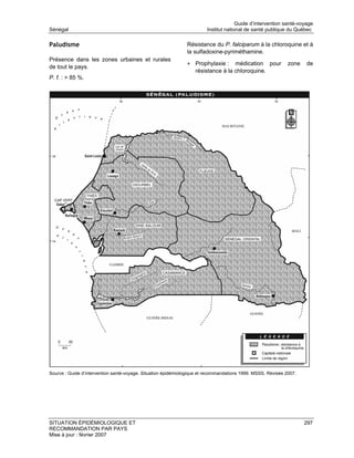 Guide d’intervention santé-voyage
Sénégal                                                                 Institut national de santé publique du Québec

Paludisme                                                      Résistance du P. falciparum à la chloroquine et à
                                                               la sulfadoxine-pyriméthamine.
Présence dans les zones urbaines et rurales
                                                               • Prophylaxie :     médication pour            zone   de
de tout le pays.
                                                                   résistance à la chloroquine.
P. f. : > 85 %.




Source : Guide d’intervention santé-voyage. Situation épidémiologique et recommandations 1999. MSSS. Révisée 2007.




SITUATION ÉPIDÉMIOLOGIQUE ET                                                                                         297
RECOMMANDATION PAR PAYS
Mise à jour : février 2007
 
