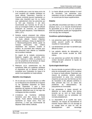 Guide d’intervention santé-voyage
                                                           Institut national de santé publique du Québec

3. Il ne semble pas y avoir de risque accru de      3. La haute altitude pourrait abaisser le seuil
   mort soudaine par maladie cardiaque en              de convulsion. Les personnes sous
   haute altitude. Cependant, l’exercice et            médication et dont la maladie est contrôlée
   l’hypoxie combinés peuvent représenter un           ne courent pas de risque supplémentaire.
   risque plus important que l’un ou l’autre
   seul, spécialement chez les personnes qui        Diabète
   ne font pas d’exercice. Il est donc
   recommandé aux hommes de 40 ans et               Les difficultés rencontrées sont liées à un effort
   plus qui envisagent d’aller en haute altitude    physique accru, à un mauvais fonctionnement
   impliquant de l’exercice, de s’entraîner         du glucomètre dû au froid, et à la confusion
   avant de partir (Keystone, Travel Medecine,      entre les symptômes causés par l’hypoglycémie
   2004, p.371).                                    et le mal aigu des montagnes.
4. Certains auteurs proposent des critères
                                                    Conditions ophtalmologiques
   pour évaluer le risque encouru à l’exposition
   en haute altitude : fraction d’éjection
                                                    1. Les personnes ayant subi une kératotomie
   sanguine cardiaque, niveau du segment ST
                                                       radiale peuvent souffrir de difficultés
   à l’électrocardiogramme (ECG), grade de
                                                       visuelles en haute altitude.
   l’ectopie    ventriculaire.  Ces     critères
   nécessitent des examens invasifs et              2. Les kératotomies par laser ne semblent pas
   coûteux. Ils pourraient être indiqués pour          affecter la vision.
   des personnes avec atteinte ou instabilité
                                                    3. Les patients atteints de rétinopathie ne
   de la condition médicale.
                                                       devraient pas monter au-delà de 3500
    En regard de la maladie coronarienne,              mètres.
    Keystone suggère une approche selon
                                                    4. Les personnes qui portent des lentilles de
    l’ECG, l’épreuve à l’effort, la présence ou
                                                       contact devraient préserver le liquide de
    non de symptômes et de facteurs de risque
                                                       nettoyage du gel.
    pour les hommes de 50 ans et plus.
5. Retenons qu’un questionnaire sur les             Gynécologie/obstétrique
   symptômes reliés aux systèmes cardiaque
   et respiratoire est un élément minimal à         1. Aucune donnée ne permet d’affirmer que la
   considérer pour l’évaluation du risque à la         prise de contraceptifs oraux (C.O.) constitue
   santé d’une expédition en haute altitude.           un risque en haute altitude. Cependant, par
                                                       mesure de prudence, certains auteurs
Maladies neurologiques                                 recommandent la prise d’un comprimé
                                                       d’aspirine par jour pour les femmes qui font
1. On ne sait pas si la haute altitude a un effet      de l’escalade à des altitudes extrêmes si
   sur la fréquence et la sévérité de la migraine      elles prennent des C.O. en raison des
   ou les céphalées ressenties en basse                problèmes       de     déshydratation,     de
   altitude. Cependant, il peut y avoir                polycythémie et d’immobilité.
   apparition de migraine en haute altitude. Le
                                                    2. Les grossesses à risque peuvent se
   diagnostic différentiel avec le mal aigu des
                                                       détériorer en haute altitude. Une femme
   montagnes doit être considéré.
                                                       enceinte qui se rend en haute altitude
2. L’incidence    de   l’ischémie   cérébrale          devrait s’assurer que sa grossesse est
   transitoire peut être accrue en haute               normale préalablement.
   altitude. Toute atteinte cérébrovasculaire
                                                    3. La disponibilité et la qualité des soins
   représente un risque accru. Pour ces
                                                       médicaux, les risques de traumatismes et
   personnes, il n’est pas recommandé de
                                                       d’autres risques reliés à la vie sauvage et
   dépasser 3000 mètres d’altitude.
                                                       au voyage dans un pays en voie de
                                                       développement          sont       davantage

ALTITUDE                                                                                              25
Mise à jour : février 2007
 