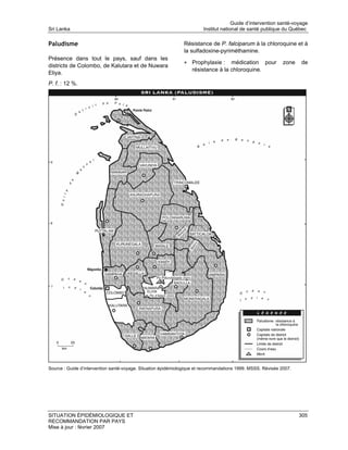 Guide d’intervention santé-voyage
Sri Lanka                                                               Institut national de santé publique du Québec

Paludisme                                                      Résistance de P. falciparum à la chloroquine et à
                                                               la sulfadoxine-pyriméthamine.
Présence dans tout le pays, sauf dans les
                                                               • Prophylaxie :     médication pour            zone   de
districts de Colombo, de Kalutara et de Nuwara
                                                                   résistance à la chloroquine.
Eliya.
P. f. : 12 %.




Source : Guide d’intervention santé-voyage. Situation épidémiologique et recommandations 1999. MSSS. Révisée 2007.




SITUATION ÉPIDÉMIOLOGIQUE ET                                                                                         305
RECOMMANDATION PAR PAYS
Mise à jour : février 2007
 