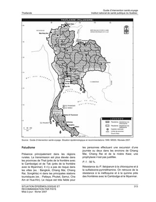 Guide d’intervention santé-voyage
Thaïlande                                                               Institut national de santé publique du Québec




Source : Guide d’intervention santé-voyage. Situation épidémiologique et recommandations 1999. MSSS. Révisée 2007.


Paludisme                                                      les personnes effectuant une excursion d’une
                                                               journée ou deux dans les environs de Chiang
Présence principalement dans les régions                       Mai, Chiang Rai et de la rivière Kwai; une
rurales. La transmission est plus élevée dans                  prophylaxie n’est pas justifiée.
les provinces de That (près de la frontière avec
                                                               P. f. : 56 %.
le Cambodge) et de Tak (près de la frontière
avec le Myanmar). Il n’y a pas de risque dans                  Résistance du P. falciparum à la chloroquine et à
les villes (ex. : Bangkok, Chiang Mai, Chiang                  la sulfadoxine-pyriméthamine. On retrouve de la
Rai, Songkhla) ni dans les principales stations                résistance à la méfloquine et à la quinine près
touristiques (ex. : Pattaya, Phuket, Samui, Cha                des frontières avec le Cambodge et le Myanmar.
Am et Hua-Hin). Le risque est très faible pour

SITUATION ÉPIDÉMIOLOGIQUE ET                                                                                         313
RECOMMANDATION PAR PAYS
Mise à jour : février 2007
 