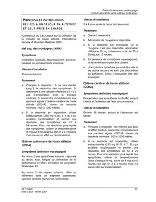 Guide d’intervention santé-voyage
                                                           Institut national de santé publique du Québec


 PRINCIPALES PATHOLOGIES                            Vitesse d’installation
 RELIÉES À UN SÉJOUR EN ALTITUDE                    2 à 4 jours après le début de l’ascension.
 ET LEUR PRISE EN CHARGE
                                                    Traitement
(Consensus du Lac Louise sur la Définition de       a. D’abord, descendre.
la maladie de haute altitude, International         b. Administrer de l’oxygène si disponible.
Society of Mountain Medicine 2001).
                                                    c. Si la descente est impossible ou si
Mal aigu des montagnes (MAM)                           l’oxygène n’est pas disponible, administrer
                                                       nifédipine 10 mg initialement suivi de 20 à
Symptômes                                              30 mg aux 12 heures.

Céphalées, lassitude, étourdissement, anorexie,     d. En présence de symptômes neurologiques,
nausées ou vomissements, insomnie.                     la dexaméthasone peut être utilisée.
                                                    e. Une chambre hyperbare pourrait être utile si
Vitesse d’installation                                 les autres recours ne sont pas disponibles
Quelques heures.                                       ou suffisants. Sinon, l’évacuation doit être
                                                       envisagée.
Traitement
                                                    Œdème cérébral de haute altitude
a. Principes à respecter : 1- ne pas monter
   jusqu’à la résolution des symptômes, 2-
                                                    (OCHA)
   descendre à une altitude inférieure s’il n’y a
                                                    Symptômes (définition nosologique)
   pas d’amélioration avec la thérapie
   médicale, 3- descendre immédiatement aux         Exacerbation des symptômes du (MAM) jusqu’à
   premiers signes d’œdème cérébral de haute        l’ataxie et l’altération de l’état de conscience.
   altitude (OCHA). Niveau de descente
   minimale : 500 à 1000 mètres.                    Vitesse d’installation
b. Si la descente est impossible, utiliser          Environ 48 heures, surtout si l’ascension est
   acétazolamide (250 mg B.I.D. à T.I.D.) qui       rapide.
   accélère l’acclimatation et permet une
   résolution des symptômes en 12 à                 Traitement
   24 heures. Pour une résolution plus rapide
                                                    a. Principes à respecter : les mêmes que pour
   des symptômes, utiliser la dexaméthasone
                                                       le MAM. Surtout, descendre immédiatement
   (4 mg aux 6 heures) qui agit en 2 à 4 heures
                                                       aux premiers signes d’OCHA. Niveau de
   mais n’a aucun effet sur l’acclimatation.
                                                       descente minimale : 500 à 1000 mètres.
Œdème pulmonaire de haute altitude                  b. Si la descente est impossible, utiliser
(OPHA)                                                 acétazolamide (250 mg B.I.D. à T.I.D.) qui
                                                       accélère l’acclimatation et permet une
Symptômes (définition nosologique)                     résolution des symptômes en 12 à 24
                                                       heures. Pour une résolution plus rapide des
Au moins 2 des symptômes suivants : dyspnée            symptômes, utiliser la dexaméthasone
au repos, toux, fatigue ou diminution de la            (dose d’attaque 8 mg, suivie de 4 mg aux 6
performance à l’effort, sensation de congestion        heures) qui agit en 2 à 4 heures mais n’a
thoracique, ET                                         aucun effet sur l’acclimatation.

Au moins 2 des signes suivants : râles ou
sifflement dans un segment pulmonaire,
cyanose centrale, tachypnée, tachycardie.


ALTITUDE                                                                                              27
Mise à jour : février 2007
 