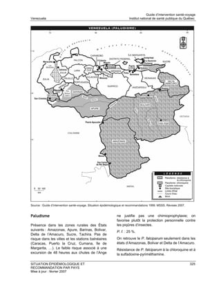 Guide d’intervention santé-voyage
Venezuela                                                               Institut national de santé publique du Québec




Source : Guide d’intervention santé-voyage. Situation épidémiologique et recommandations 1999. MSSS. Révisée 2007.


Paludisme                                                      ne justifie pas une chimioprophylaxie; on
                                                               favorise plutôt la protection personnelle contre
Présence dans les zones rurales des États                      les piqûres d’insectes.
suivants : Amazonas, Apure, Barinas, Bolivar,
                                                               P. f. : 25 %.
Delta de l’Amacuro, Sucre, Tachira. Pas de
risque dans les villes et les stations balnéaires              On retrouve le P. falciparum seulement dans les
(Caracas, Puerto la Cruz, Cumana, île de                       états d’Amazonas, Bolivar et Delta de l’Amacuro.
Margarita, …). Le faible risque associé à une                  Résistance de P. falciparum à la chloroquine et à
excursion de 48 heures aux chutes de l’Ange                    la sulfadoxine-pyriméthamine.

SITUATION ÉPIDÉMIOLOGIQUE ET                                                                                         325
RECOMMANDATION PAR PAYS
Mise à jour : février 2007
 