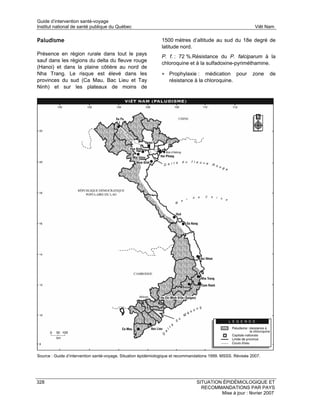 Guide d’intervention santé-voyage
Institut national de santé publique du Québec                                                                  Viêt Nam

Paludisme                                                      1500 mètres d’altitude au sud du 18e degré de
                                                               latitude nord.
Présence en région rurale dans tout le pays
                                                               P. f. : 72 %.Résistance du P. falciparum à la
sauf dans les régions du delta du fleuve rouge
                                                               chloroquine et à la sulfadoxine-pyriméthamine.
(Hanoi) et dans la plaine côtière au nord de
Nha Trang. Le risque est élevé dans les                        • Prophylaxie :     médication pour            zone   de
provinces du sud (Ca Mau, Bac Lieu et Tay                          résistance à la chloroquine.
Ninh) et sur les plateaux de moins de




Source : Guide d’intervention santé-voyage. Situation épidémiologique et recommandations 1999. MSSS. Révisée 2007.




328                                                                              SITUATION ÉPIDÉMIOLOGIQUE ET
                                                                                   RECOMMANDATIONS PAR PAYS
                                                                                          Mise à jour : février 2007
 