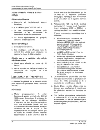 Guide d’intervention santé-voyage
Institut national de santé publique du Québec

Autres conditions reliées à la haute                        3000 m ainsi que les médicaments qui ont
altitude                                                    un effet sur la respiration (somnifère,
                                                            anxiolytique, narcotique, tout médicament
Hémorragie rétinienne                                       ayant une action sur le système nerveux
                                                            central).
a. Commune         et    habituellement         asymp-
   tomatique.                                            b. Acétazolamide 125 mg B.I.D. (adulte),
                                                            commencer 24 heures avant l’ascension
b. 4 % à 4243 m, jusqu’à 50 % à 5360 m.                     (avant d’atteindre 2500 à 3000 m) et
c. Si   des   changements        visuels  sont              continuer pendant 5 jours supplémentaires.
   remarqués, il est recommandé de                           D’autres pratiques sont suggérées dans la
   redescendre à une altitude inférieure.                    littérature :
d. Se résout spontanément en               quelques          •   soit 125 mg B.I.D., commencer 24
   semaines après la descente.                                  heures avant l’ascension (avant
                                                                d’atteindre 2500 à 3000 m) et continuer
Œdème périphérique                                              au moins jusqu’à 48 heures après
                                                                l’arrivée à la plus haute altitude ou
a. Surtout chez les femmes.
                                                                jusqu’à redescente (selon ce qui
b. Les diurétiques sont efficaces mais ils                      survient en premier);
   doivent être utilisés avec précaution en                  •   soit 250 mg B.I.D. pendant l’une ou
   raison d’un risque de déshydratation.                        l’autre durée ci-dessus;
                                                             •   soit aucune médication si ascension qui
Kératite due à la radiation ultra-violette                      respecte l’acclimatation; médication en
(cécité des neiges)                                             cas de symptômes seulement;
a. Guérit sans séquelle en moins de 48                       •   soit 500 mg à 1g en 2 à 3 prises tout au
                                                                long de l’acension (CPS 2006);
   heures.
                                                             •   dose pédiatrique : aucune étude
b. On ne connaît pas l’efficacité réelle d’un                   contrôlée n’est disponible. Pour le
   antibiotique en   onguent       ou    d’un                   glaucome ou les convulsions, la dose
   analgésique.                                                 est de 8 à 30 mg/kg i.D. en 3 doses
                                                                (CPS 2006).
 ACCLIMATATION – PRÉVENTION                              c. La dexaméthasone pourrait être utile mais
                                                            n’est pas recommandée en prophylaxie en
La montée progressive est le meilleur moyen                 raison des effets secondaires et de la
pour prévenir les problèmes reliés à la haute               possibilité des symptômes de rebond.
altitude :                                               d. Gingko biloba : semble efficace mais les
                                                            données sont insuffisantes. Il n’existe pas
Prévention                                                  de préparation standard en Amérique du
                                                            Nord.
a. Monter      progressivement :       1-   éviter
   l’exercice, 2- passer une nuit entre 2500 et          e. Pour l’œdème pulmonaire de haute altitude,
   3000 m avant de continuer, 3- au dessus de               la nifédiquine (20 à 30 mg aux 12 heures)
   3000 m, ne pas dépasser 300-400 m                        accompagnée ou non de salmétérol peut-
   d’ascension par jour, 4- si les ascensions               être envisagée en prophylaxie s’il y a eu des
   sont plus importantes, passer une nuit                   épisodes répétés.
   supplémentaire à la même altitude à chaque
   ascension de 600 à 1000 m, 5- des
   expéditions à des altitudes plus élevées que
   le niveau du coucher peuvent améliorer
   l’acclimatation, 6- éviter l’alcool au-delà de



28                                                                                               ALTITUDE
                                                                                  Mise à jour : février 2007
 