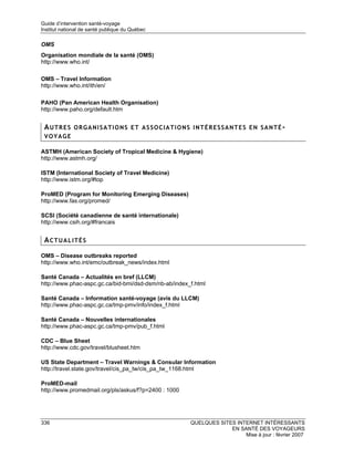 Guide d’intervention santé-voyage
Institut national de santé publique du Québec

OMS
Organisation mondiale de la santé (OMS)
http://www.who.int/

OMS – Travel Information
http://www.who.int/ith/en/

PAHO (Pan American Health Organisation)
http://www.paho.org/default.htm


 AUTRES ORGANISATIONS ET ASSOCIATIONS INTÉRESSANTES EN SANTÉ-
 VOYAGE

ASTMH (American Society of Tropical Medicine & Hygiene)
http://www.astmh.org/

ISTM (International Society of Travel Medicine)
http://www.istm.org/#top

ProMED (Program for Monitoring Emerging Diseases)
http://www.fas.org/promed/

SCSI (Société canadienne de santé internationale)
http://www.csih.org/#francais


 ACTUALITÉS

OMS – Disease outbreaks reported
http://www.who.int/emc/outbreak_news/index.html

Santé Canada – Actualités en bref (LLCM)
http://www.phac-aspc.gc.ca/bid-bmi/dsd-dsm/nb-ab/index_f.html

Santé Canada – Information santé-voyage (avis du LLCM)
http://www.phac-aspc.gc.ca/tmp-pmv/info/index_f.html

Santé Canada – Nouvelles internationales
http://www.phac-aspc.gc.ca/tmp-pmv/pub_f.html

CDC – Blue Sheet
http://www.cdc.gov/travel/blusheet.htm

US State Department – Travel Warnings & Consular Information
http://travel.state.gov/travel/cis_pa_tw/cis_pa_tw_1168.html

ProMED-mail
http://www.promedmail.org/pls/askus/f?p=2400 : 1000




336                                                    QUELQUES SITES INTERNET INTÉRESSANTS
                                                                    EN SANTÉ DES VOYAGEURS
                                                                         Mise à jour : février 2007
 