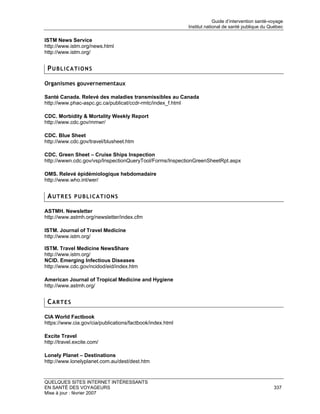 Guide d’intervention santé-voyage
                                                           Institut national de santé publique du Québec

ISTM News Service
http://www.istm.org/news.html
http://www.istm.org/


 PUBLICATIONS

Organismes gouvernementaux

Santé Canada. Relevé des maladies transmissibles au Canada
http://www.phac-aspc.gc.ca/publicat/ccdr-rmtc/index_f.html

CDC. Morbidity & Mortality Weekly Report
http://www.cdc.gov/mmwr/

CDC. Blue Sheet
http://www.cdc.gov/travel/blusheet.htm

CDC. Green Sheet – Cruise Ships Inspection
http://wwwn.cdc.gov/vsp/InspectionQueryTool/Forms/InspectionGreenSheetRpt.aspx

OMS. Relevé épidémiologique hebdomadaire
http://www.who.int/wer/


 AUTRES PUBLICATIONS

ASTMH. Newsletter
http://www.astmh.org/newsletter/index.cfm

ISTM. Journal of Travel Medicine
http://www.istm.org/

ISTM. Travel Medicine NewsShare
http://www.istm.org/
NCID. Emerging Infectious Diseases
http://www.cdc.gov/ncidod/eid/index.htm

American Journal of Tropical Medicine and Hygiene
http://www.astmh.org/


 CARTES

CIA World Factbook
https://www.cia.gov/cia/publications/factbook/index.html

Excite Travel
http://travel.excite.com/

Lonely Planet – Destinations
http://www.lonelyplanet.com.au/dest/dest.htm


QUELQUES SITES INTERNET INTÉRESSANTS
EN SANTÉ DES VOYAGEURS                                                                              337
Mise à jour : février 2007
 