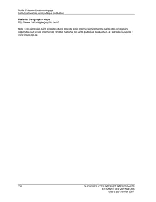 Guide d’intervention santé-voyage
Institut national de santé publique du Québec

National Geographic maps
http://www.nationalgeographic.com/

Note : ces adresses sont extraites d’une liste de sites Internet concernant la santé des voyageurs
disponible sur le site Internet de l’Institut national de santé publique du Québec, à l’adresse suivante :
www.inspq.qc.ca




338                                                          QUELQUES SITES INTERNET INTÉRESSANTS
                                                                          EN SANTÉ DES VOYAGEURS
                                                                               Mise à jour : février 2007
 