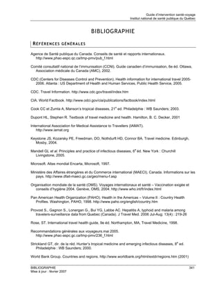 Guide d’intervention santé-voyage
                                                               Institut national de santé publique du Québec



                                      BIBLIOGRAPHIE

 RÉFÉRENCES GÉNÉRALES

Agence de Santé publique du Canada. Conseils de santé et rapports internationaux.
  http://www,phac-aspc.qc.ca/tmp-pmv/pub_f.html

Comité consultatif national de l’immunisation (CCNI). Guide canadien d’immunisation, 6e éd. Ottawa,
  Association médicale du Canada (AMC), 2002.

CDC (Centers for Diseases Control and Prevention). Health information for international travel 2005-
  2006. Atlanta : US Department of Health and Human Services, Public Health Service, 2005.

CDC. Travel Information. http://www.cdc.gov/travel/index.htm

CIA. World Factbook. http://www.odci.gov/cia/publications/factbook/index.html

Cook CC et Zumla A, Manson’s tropical diseases, 21e ed. Philadelphie : WB Saunders; 2003.

Dupont HL, Stephen R. Textbook of travel medicine and health. Hamilton, B. C. Decker, 2001

International Association for Medical Assistance to Travellers (IAMAT).
    http://www.iamat.org

Keystone JS, Kozarsky PE, Freedman, DO, Nothdurft HD, Connor BA. Travel medicine. Edinburgh,
  Mosby, 2004.

Mandell GL et al. Principles and practice of infectious diseases, 6e éd. New York : Churchill
  Livingstone, 2005.

Microsoft. Altas mondial Encarta, Microsoft, 1997.

Ministère des Affaires étrangères et du Commerce international (MAECI), Canada. Informations sur les
   pays. http://www.dfait-maeci.gc.ca/geo/menu-f.asp

Organisation mondiale de la santé (OMS). Voyages internationaux et santé – Vaccination exigée et
   conseils d’hygiène 2004. Genève, OMS, 2004. http://www.who.int/fr/index.html

Pan American Health Organization (PAHO). Health in the Americas – Volume II : Country Health
  Profiles. Washington, PAHO, 1998. http://www.paho.org/english/country.htm

Provost S., Gagnon S., Lonergan G., Bui YG, Labbe AC. Hepatitis A, typhoid and malaria among
   travelers-surveillance data from Quebec (Canada). J Travel Med. 2006 Jul-Aug; 13(4) : 219-26

Rose, ST. International travel health guide, 9e éd. Northampton, MA, Travel Medicine, 1998.

Recommandations générales aux voyageurs.mai 2005.
  http://www.phac-aspc.gc.ca/tmp-pmv/236_f.html

Strickland GT, dir. de la réd. Hunter’s tropical medicine and emerging infectious diseases, 8e ed.
    Philadelphie : WB Saunders; 2000.

World Bank Group. Countries and regions. http://www.worldbank.org/html/extdr/regions.htm (2001)


BIBLIOGRAPHIE                                                                                           341
Mise à jour : février 2007
 