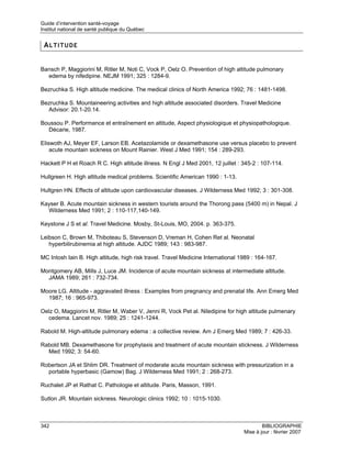 Guide d’intervention santé-voyage
Institut national de santé publique du Québec


 ALTITUDE


Bansch P, Maggiorini M, Ritler M, Noti C, Vock P, Oelz O. Prevention of high altitude pulmonary
  edema by nifedipine. NEJM 1991; 325 : 1284-9.

Bezruchka S. High altitude medicine. The medical clinics of North America 1992; 76 : 1481-1498.

Bezruchka S. Mountaineering activities and high altitude associated disorders. Travel Medicine
  Advisor: 20.1-20.14.

Boussou P. Performance et entraînement en altitude, Aspect physiologique et physiopathologique.
  Décarie, 1987.

Eliswoth AJ, Meyer EF, Larson EB. Acetazolamide or dexamethasone use versus placebo to prevent
    acute mountain sickness on Mount Rainier. West J Med 1991; 154 : 289-293.

Hackett P H et Roach R C. High altitude illness. N Engl J Med 2001, 12 juillet : 345-2 : 107-114.

Hullgreen H. High altitude medical problems. Scientific American 1990 : 1-13.

Hultgren HN. Effects of altitude upon cardiovascular diseases. J Wilderness Med 1992; 3 : 301-308.

Kayser B. Acute mountain sickness in western tourists around the Thorong pass (5400 m) in Nepal. J
  Wilderness Med 1991; 2 : 110-117,140-149.

Keystone J S et al. Travel Medicine. Mosby, St-Louis, MO, 2004. p. 363-375.

Leibson C, Brown M, Thiboteau S, Stevenson D, Vreman H, Cohen Ret al. Neonatal
   hyperbilirubinemia at high altitude. AJDC 1989; 143 : 983-987.

MC Intosh Iain B. High altitude, high risk travel. Travel Medicine International 1989 : 164-167.

Montgomery AB, Mills J, Luce JM. Incidence of acute mountain sickness at intermediate altitude.
  JAMA 1989; 261 : 732-734.

Moore LG. Altitude - aggravated illness : Examples from pregnancy and prenatal life. Ann Emerg Med
  1987; 16 : 965-973.

Oelz O, Maggiorini M, Ritler M, Waber V, Jenni R, Vock Pet al. Niledipine for high altitude pulmenary
  cedema. Lancet nov. 1989; 25 : 1241-1244.

Rabold M. High-altitude pulmonary edema : a collective review. Am J Emerg Med 1989; 7 : 426-33.

Rabold MB. Dexamethasone for prophylaxis and treatment of acute mountain stickness. J Wilderness
  Med 1992; 3: 54-60.

Robertson JA et Shlim DR. Treatment of moderate acute mountain sickness with pressurization in a
  portable hyperbasic (Gamow) Bag. J Wilderness Med 1991; 2 : 268-273.

Ruchalet JP et Rathat C. Pathologie et altitude. Paris, Masson, 1991.

Sutlon JR. Mountain sickness. Neurologic clinics 1992; 10 : 1015-1030.



342                                                                                       BIBLIOGRAPHIE
                                                                                  Mise à jour : février 2007
 