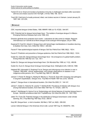 Guide d’intervention santé-voyage
Institut national de santé publique du Québec

Tacket CO et al. Onset and duration of protective immunity in challenged volunteers after vaccination
   with live oral cholera vaccine CVD 103-HgR. J Inf Dis 1992; 166 : 83-41.

Trach DD. Field trial of a locally produced, killed, oral cholera vaccine in Vietnam. Lancet January 25,
   1997; 349 : 231-235.


 DENGUE

CDC. Imported dengue–United States, 1996. MMWR 1998 Jul 10; 47(26) : 544-547.

CDC. Potential risk for dengue hemorrhagic fever : The isolation of serotype dengue-3 in Mexico.
  Emerging Infectious Diseases April-June 1996; 2(2).

Direction générale de la protection de la santé – Laboratoire de lutte contre la maladie. Rapports
   internationaux sur l’activité de la fièvre dengue et de la dengue hémorragique. 26 juin 1998.

Duperval R, Frost EH, Artsob H. Dengue fever with hemorrhagic manifestations in travellers returning
  to Québec from Asia. Can J Infect Dis 1993;4 : 220-222.

Fauran P. New epidemiological aspects of dengue. Bull Soc Pathol Exot 1996; 89(2) : 163-4.

Fauran P. Prediction and prevention of dengue epidemics. Bull Soc Pathol Exot 1996; 89(2) : 123-6.

Gubler DJ, Clark GG. Dengue/dengue hemorrhagic fever : the emergence of a global health problem.
  Emerg Infect Dis 1995 Apr-Jun; 1(2) : 55-7.

Gubler DJ. Dengue and dengue hemorrhagic fever. Clin Microbiol Rev 1998 Jul; 11(3) : 480-96.

Gubler DJ, Kuno G. Dengue fever & dengue hemorrhagic fever. Wallingford (UK), CAB Intl, 1998.

Halstead SB, Udomsakdi S, Singharaj P et al. Dengue and chikungunya virus infection in man in
   Thailand, 1962-64III : clinical, epidemiologic, and virologic observations on disease in non-
   indigenous white persons. Am J Trop Med Hyg 1969;18 : 984-996.

Janisch T, Preiser W, Berger A, Niedrig M, Mikulicz U, Thoma B, Doerr HW. Emerging viral pathogens
   in long-term expatriate(II) : Dengue virus. Trop Med Int Health 1997 Oct; 2(10) : 934-40.

Jelinek T. Dengue fever in international travelers. Clin Infect Dis 2000; 31 : 144-147.

Jelinek T, Dobler G, Holscher M, Loscher T, Nothdurft HD. Prevalence of infection with dengue virus
    among international travelers. Arch Intern Med 1997 Nov 10; 157(20) : 2367-70.

Jelinek T, Muhlberger N, Harms G et al. Epidemiology and clinical features of imported dengue fever in
    Europe : Sentinel surveillance data from TropNetEurop. Clin Infect Dis 2002; 35 : 1047-1052.

Jetten TH, Focks DA. Potential changes in the distribution of dengue transmission under climate
   warming. Am J Trop Med Hyg 1997 Sep; 57(3) : 285-97.

Karp BE. Dengue fever : a risk to travelers. Md Med J 1997 Jul; 46(6) : 299-302.

Lancet. Editorial Dengue in the Americas–time to talk. Lancet 1997 Aug 16; 350(9076) : 455.




344                                                                                        BIBLIOGRAPHIE
                                                                                   Mise à jour : février 2007
 