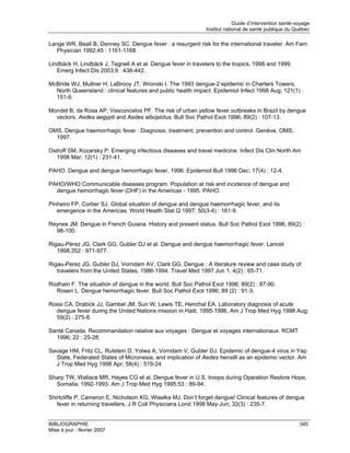 Guide d’intervention santé-voyage
                                                              Institut national de santé publique du Québec

Lange WR, Beall B, Denney SC. Dengue fever : a resurgent risk for the international traveler. Am Fam
   Physician 1992;45 : 1161-1168.

Lindbäck H, Lindbäck J, Tegnell A et al. Dengue fever in travelers to the tropics, 1998 and 1999.
   Emerg Infect Dis 2003;9 : 438-442.

McBride WJ, Mullner H, LaBrooy JT, Wronski I. The 1993 dengue-2 epidemic in Charters Towers,
  North Queensland : clinical features and public health impact. Epidemiol Infect 1998 Aug; 121(1) :
  151-6.

Mondet B, da Rosa AP, Vasconcelos PF. The risk of urban yellow fever outbreaks in Brazil by dengue
  vectors. Aedes aegypti and Aedes albopictus. Bull Soc Pathol Exot 1996; 89(2) : 107-13.

OMS. Dengue haemorrhagic fever : Diagnosis, treatment, prevention and control. Genève, OMS,
  1997.

Ostroff SM, Kozarsky P. Emerging infectious diseases and travel medicine. Infect Dis Clin North Am
   1998 Mar; 12(1) : 231-41.

PAHO. Dengue and dengue hemorrhagic fever, 1996. Epidemiol Bull 1996 Dec; 17(4) : 12-4.

PAHO/WHO Communicable diseases program. Population at risk and incidence of dengue and
  dengue hemorrhagic fever (DHF) in the Americas - 1995. PAHO.

Pinheiro FP, Corber SJ. Global situation of dengue and dengue haemorrhagic fever, and its
   emergence in the Americas. World Health Stat Q 1997; 50(3-4) : 161-9.

Reynes JM. Dengue in French Guiana. History and present status. Bull Soc Pathol Exot 1996; 89(2) :
  98-100.

Rigau-Pérez JG, Clark GG, Gubler DJ et al. Dengue and dengue haemorrhagic fever. Lancet
   1998;352 : 971-977.

Rigau-Perez JG, Gubler DJ, Vorndam AV, Clark GG. Dengue : A literature review and case study of
   travelers from the United States, 1986-1994. Travel Med 1997 Jun 1; 4(2) : 65-71.

Rodhain F. The situation of dengue in the world. Bull Soc Pathol Exot 1996; 89(2) : 87-90.
  Rosen L. Dengue hemorrhagic fever. Bull Soc Pathol Exot 1996; 89 (2) : 91-3.

Rossi CA, Drabick JJ, Gambel JM, Sun W, Lewis TE, Henchal EA. Laboratory diagnosis of acute
  dengue fever during the United Nations mission in Haiti, 1995-1996. Am J Trop Med Hyg 1998 Aug;
  59(2) : 275-8.

Santé Canada. Recommandation relative aux voyages : Dengue et voyages internationaux. RCMT
  1996; 22 : 25-28.

Savage HM, Fritz CL, Rutstein D, Yolwa A, Vorndam V, Gubler DJ. Epidemic of dengue-4 virus in Yap
  State, Federated States of Micronesia, and implication of Aedes hensilli as an epidemic vector. Am
  J Trop Med Hyg 1998 Apr; 58(4) : 519-24.

Sharp TW, Wallace MR, Hayes CG et al. Dengue fever in U.S. troops during Operation Restore Hope,
  Somalia, 1992-1993. Am J Trop Med Hyg 1995;53 : 89-94.

Shirtcliffe P, Cameron E, Nicholson KG, Wiselka MJ. Don’t forget dengue! Clinical features of dengue
   fever in returning travellers. J R Coll Physicians Lond 1998 May-Jun; 32(3) : 235-7.


BIBLIOGRAPHIE                                                                                          345
Mise à jour : février 2007
 