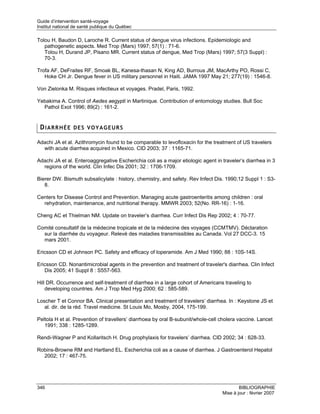 Guide d’intervention santé-voyage
Institut national de santé publique du Québec

Tolou H, Baudon D, Laroche R. Current status of dengue virus infections. Epidemiologic and
   pathogenetic aspects. Med Trop (Mars) 1997; 57(1) : 71-6.
   Tolou H, Durand JP, Pisano MR. Current status of dengue, Med Trop (Mars) 1997; 57(3 Suppl) :
   70-3.

Trofa AF, DeFraites RF, Smoak BL, Kanesa-thasan N, King AD, Burrous JM, MacArthy PO, Rossi C,
   Hoke CH Jr. Dengue fever in US military personnel in Haiti. JAMA 1997 May 21; 277(19) : 1546-8.

Von Zielonka M. Risques infectieux et voyages. Pradel, Paris, 1992.

Yebakima A. Control of Aedes aegypti in Martinique. Contribution of entomology studies. Bull Soc
  Pathol Exot 1996; 89(2) : 161-2.


 DIARRHÉE DES VOYAGEURS

Adachi JA et al. Azithromycin found to be comparable to levofloxacin for the treatment of US travelers
  with acute diarrhea acquired in Mexico. CID 2003; 37 : 1165-71.

Adachi JA et al. Enteroaggregative Escherichia coli as a major etiologic agent in traveler’s diarrhea in 3
  regions of the world. Clin Infec Dis 2001; 32 : 1706-1709.

Bierer DW. Bismuth subsalicylate : history, chemistry, and safety. Rev Infect Dis. 1990;12 Suppl 1 : S3-
   8.

Centers for Disease Control and Prevention. Managing acute gastroenteritis among children : oral
  rehydration, maintenance, and nutritional therapy. MMWR 2003; 52(No. RR-16) : 1-16.

Cheng AC et Thielman NM. Update on traveler’s diarrhea. Curr Infect Dis Rep 2002; 4 : 70-77.

Comité consultatif de la médecine tropicale et de la médecine des voyages (CCMTMV). Déclaration
  sur la diarrhée du voyageur. Relevé des maladies transmissibles au Canada. Vol 27 DCC-3. 15
  mars 2001.

Ericsson CD et Johnson PC. Safety and efficacy of loperamide. Am J Med 1990; 88 : 10S-14S.

Ericsson CD. Nonantimicrobial agents in the prevention and treatment of traveler's diarrhea. Clin Infect
   Dis 2005; 41 Suppl 8 : S557-563.

Hill DR. Occurrence and self-treatment of diarrhea in a large cohort of Americans traveling to
    developing countries. Am J Trop Med Hyg 2000; 62 : 585-589.

Loscher T et Connor BA. Clinical presentation and treatment of travelers’ diarrhea. In : Keystone JS et
   al. dir. de la réd. Travel medicine. St Louis Mo, Mosby, 2004, 175-199.

Peltola H et al. Prevention of travellers’ diarrhoea by oral B-subunit/whole-cell cholera vaccine. Lancet
   1991; 338 : 1285-1289.

Rendi-Wagner P and Kollaritsch H. Drug prophylaxis for travelers’ diarrhea. CID 2002; 34 : 628-33.

Robins-Browne RM and Hartland EL. Escherichia coli as a cause of diarrhea. J Gastroenterol Hepatol
  2002; 17 : 467-75.




346                                                                                       BIBLIOGRAPHIE
                                                                                  Mise à jour : février 2007
 